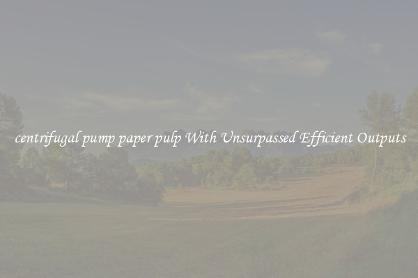 centrifugal pump paper pulp With Unsurpassed Efficient Outputs