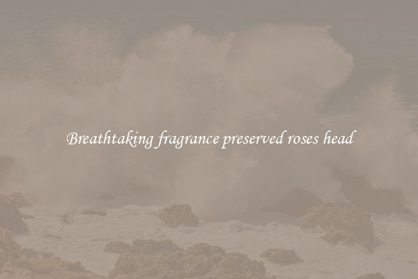 Breathtaking fragrance preserved roses head