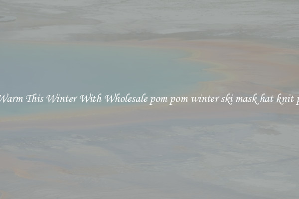 Keep Warm This Winter With Wholesale pom pom winter ski mask hat knit pattern